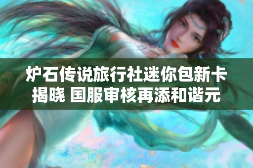 炉石传说旅行社迷你包新卡揭晓 国服审核再添和谐元素