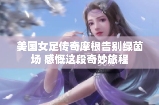 美国女足传奇摩根告别绿茵场 感慨这段奇妙旅程