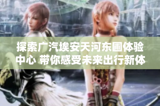 探索广汽埃安天河东圃体验中心 带你感受未来出行新体验