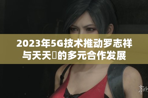 2023年5G技术推动罗志祥与天天奭的多元合作发展