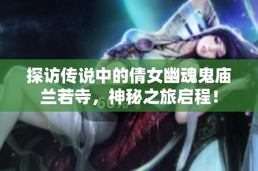探访传说中的倩女幽魂鬼庙兰若寺，神秘之旅启程！