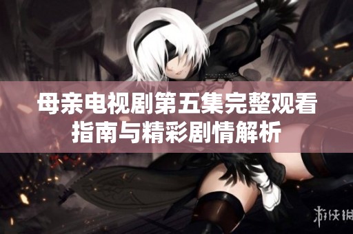 母亲电视剧第五集完整观看指南与精彩剧情解析