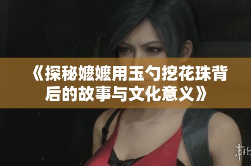 《探秘嬷嬷用玉勺挖花珠背后的故事与文化意义》