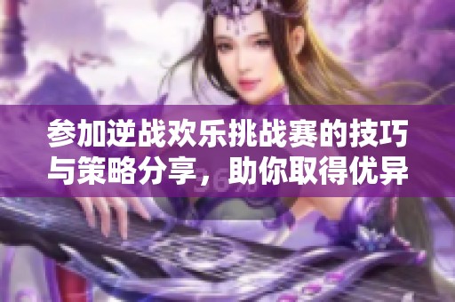 参加逆战欢乐挑战赛的技巧与策略分享，助你取得优异成绩
