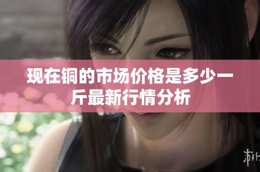 现在铜的市场价格是多少一斤最新行情分析