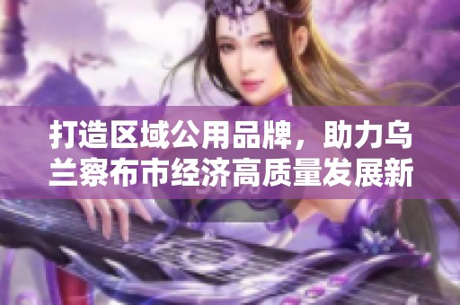 打造区域公用品牌，助力乌兰察布市经济高质量发展新征程