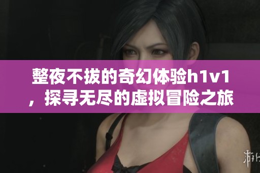 整夜不拔的奇幻体验h1v1，探寻无尽的虚拟冒险之旅