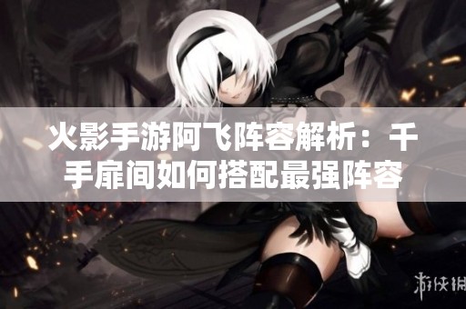 火影手游阿飞阵容解析：千手扉间如何搭配最强阵容
