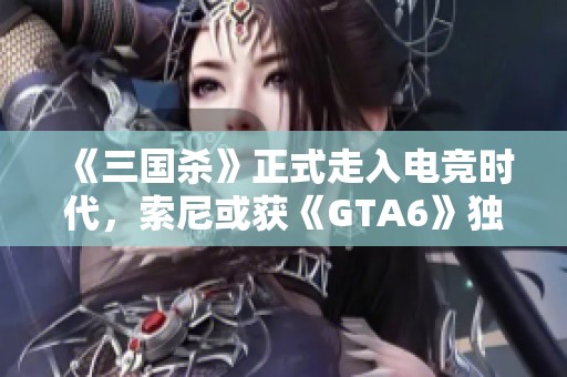 《三国杀》正式走入电竞时代，索尼或获《GTA6》独家推广权