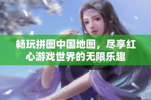 畅玩拼图中国地图，尽享红心游戏世界的无限乐趣