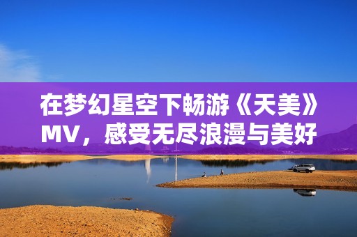 在梦幻星空下畅游《天美》MV，感受无尽浪漫与美好