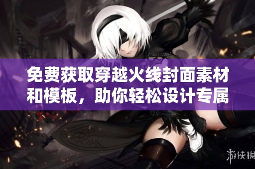 免费获取穿越火线封面素材和模板，助你轻松设计专属封面