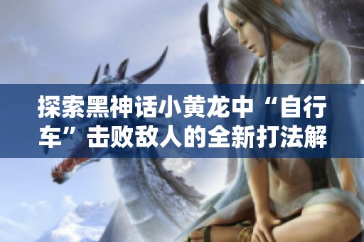 探索黑神话小黄龙中“自行车”击败敌人的全新打法解析