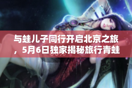 与蛙儿子同行开启北京之旅，5月6日独家揭秘旅行青蛙的中国探险