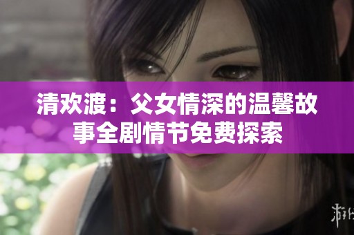 清欢渡：父女情深的温馨故事全剧情节免费探索