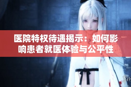 医院特权待遇揭示：如何影响患者就医体验与公平性