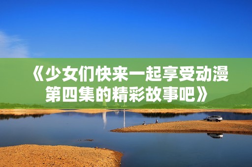 《少女们快来一起享受动漫第四集的精彩故事吧》