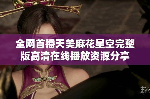 全网首播天美麻花星空完整版高清在线播放资源分享