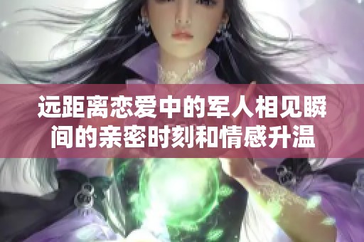 远距离恋爱中的军人相见瞬间的亲密时刻和情感升温