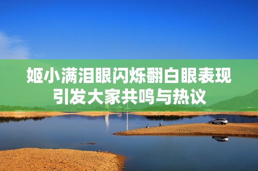 姬小满泪眼闪烁翻白眼表现引发大家共鸣与热议