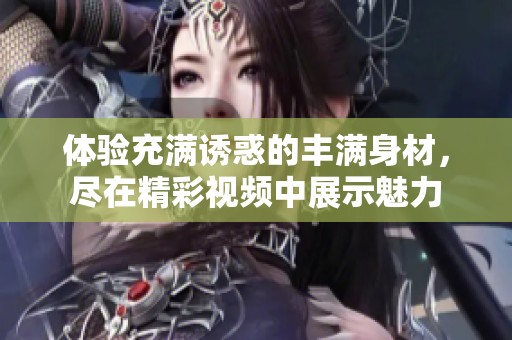 体验充满诱惑的丰满身材，尽在精彩视频中展示魅力