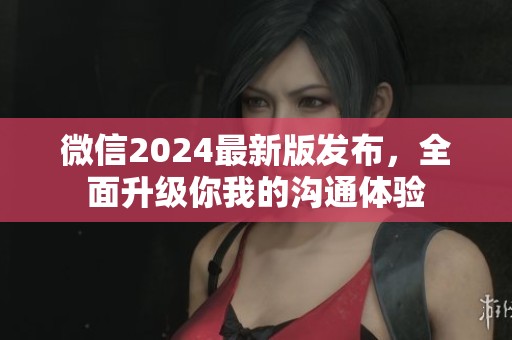 微信2024最新版发布，全面升级你我的沟通体验