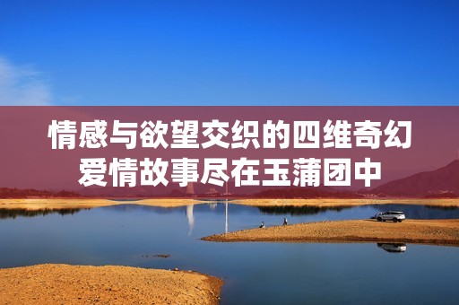 情感与欲望交织的四维奇幻爱情故事尽在玉蒲团中