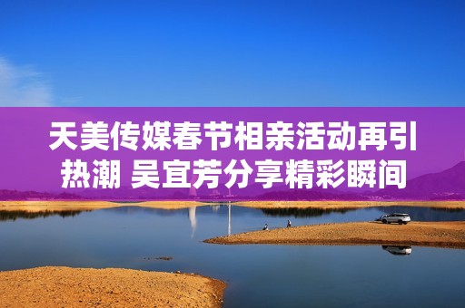 天美传媒春节相亲活动再引热潮 吴宜芳分享精彩瞬间