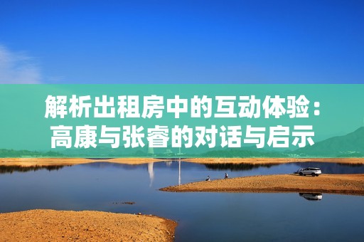 解析出租房中的互动体验：高康与张睿的对话与启示