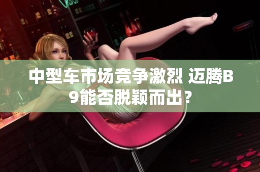 中型车市场竞争激烈 迈腾B9能否脱颖而出？