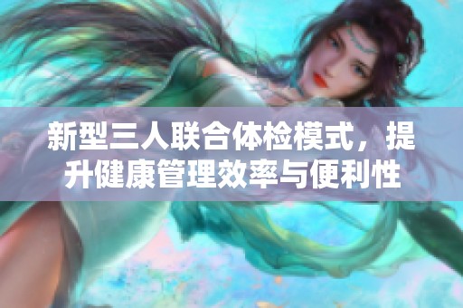 新型三人联合体检模式，提升健康管理效率与便利性