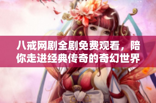 八戒网剧全剧免费观看，陪你走进经典传奇的奇幻世界