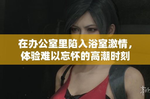 在办公室里陷入浴室激情，体验难以忘怀的高潮时刻