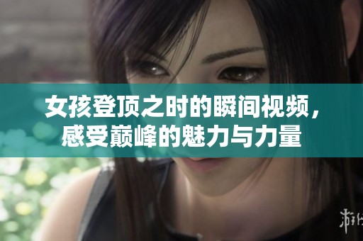 女孩登顶之时的瞬间视频，感受巅峰的魅力与力量