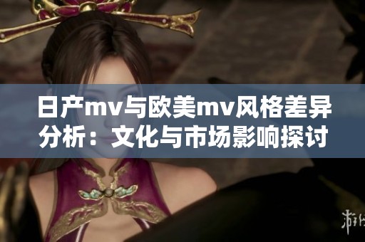 日产mv与欧美mv风格差异分析：文化与市场影响探讨