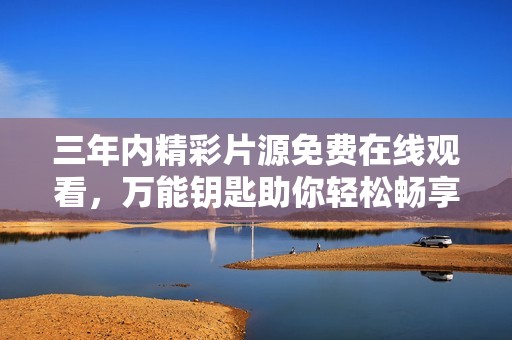 三年内精彩片源免费在线观看，万能钥匙助你轻松畅享影视盛宴