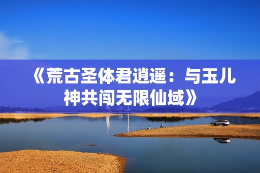 《荒古圣体君逍遥：与玉儿神共闯无限仙域》