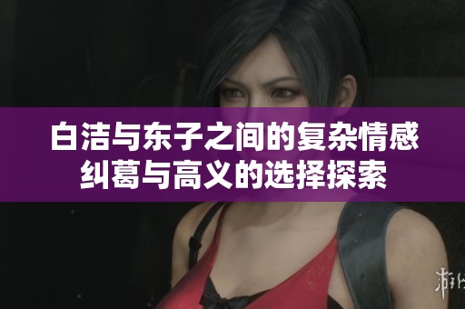 白洁与东子之间的复杂情感纠葛与高义的选择探索