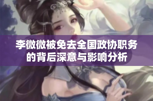 李微微被免去全国政协职务的背后深意与影响分析