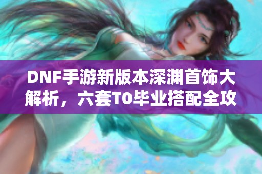 DNF手游新版本深渊首饰大解析，六套T0毕业搭配全攻略
