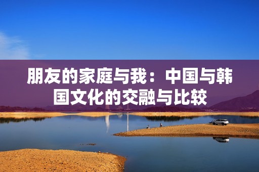 朋友的家庭与我：中国与韩国文化的交融与比较
