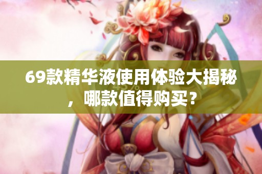 69款精华液使用体验大揭秘，哪款值得购买？