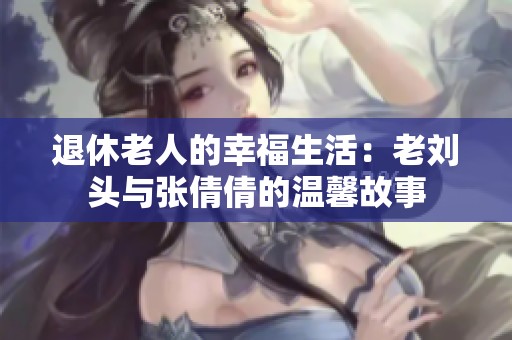 退休老人的幸福生活：老刘头与张倩倩的温馨故事