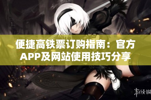 便捷高铁票订购指南：官方APP及网站使用技巧分享