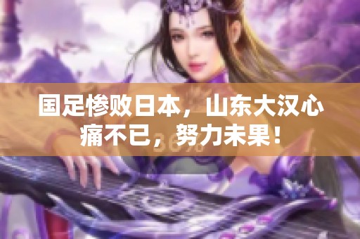国足惨败日本，山东大汉心痛不已，努力未果！