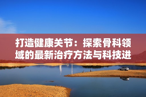 打造健康关节：探索骨科领域的最新治疗方法与科技进展