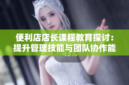便利店店长课程教育探讨：提升管理技能与团队协作能力