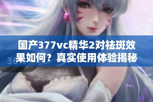 国产377vc精华2对祛斑效果如何？真实使用体验揭秘