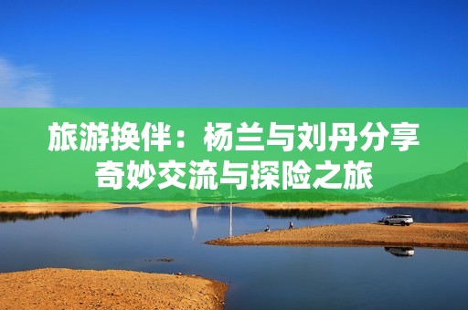 旅游换伴：杨兰与刘丹分享奇妙交流与探险之旅