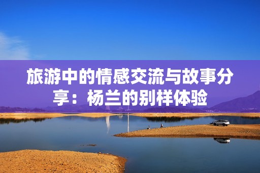 旅游中的情感交流与故事分享：杨兰的别样体验
